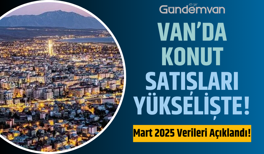 Van’da Konut Satışları Yükselişte: Mart 2025 Verileri Açıklandı!