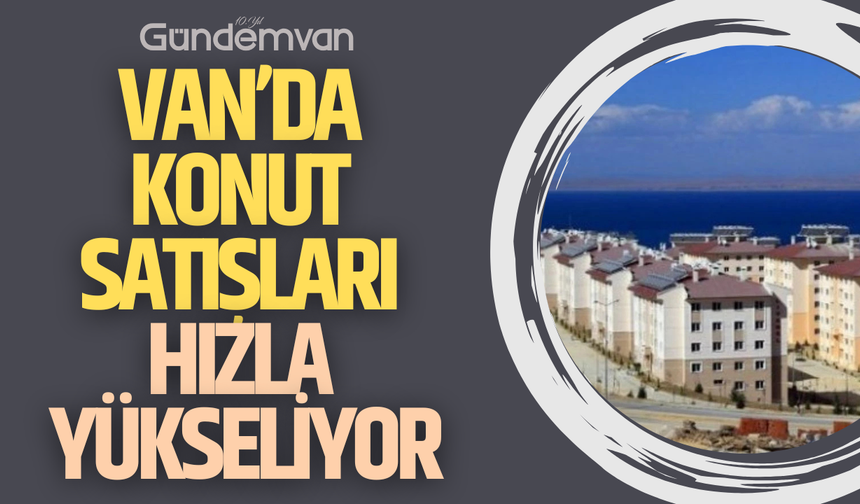 Van’da Konut Satışları Hızla Yükseliyor: Nisan 2025 Verileri Açıklandı